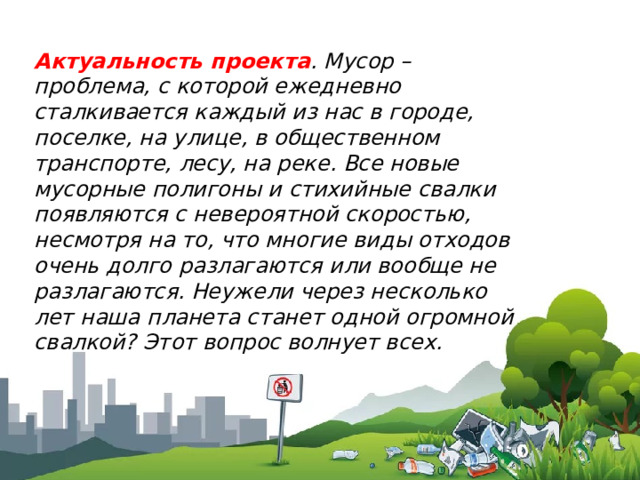 Актуальность проекта . Мусор – проблема, с которой ежедневно сталкивается каждый из нас в городе, поселке, на улице, в общественном транспорте, лесу, на реке. Все новые мусорные полигоны и стихийные свалки появляются с невероятной скоростью, несмотря на то, что многие виды отходов очень долго разлагаются или вообще не разлагаются. Неужели через несколько лет наша планета станет одной огромной свалкой? Этот вопрос волнует всех. 