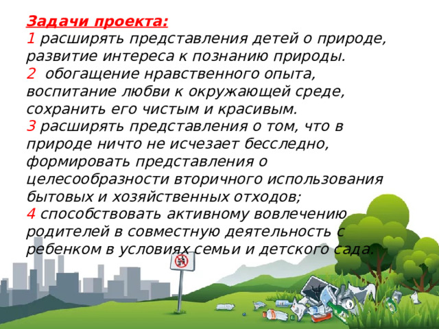 Задачи проекта: 1 расширять представления детей о природе, развитие интереса к познанию природы. 2 обогащение нравственного опыта, воспитание любви к окружающей среде, сохранить его чистым и красивым. 3 расширять представления о том, что в природе ничто не исчезает бесследно, формировать представления о целесообразности вторичного использования бытовых и хозяйственных отходов; 4 способствовать активному вовлечению родителей в совместную деятельность с ребенком в условиях семьи и детского сада. 