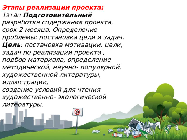 Этапы реализации проекта: 1этап  Подготовительный разработка содержания проекта, срок 2 месяца. Определение проблемы: постановка цели и задач. Цель : постановка мотивации, цели, задач по реализации проекта , подбор материала, определение методической, научно- популярной, художественной литературы, иллюстрации, создание условий для чтения художественно- экологической литературы. 