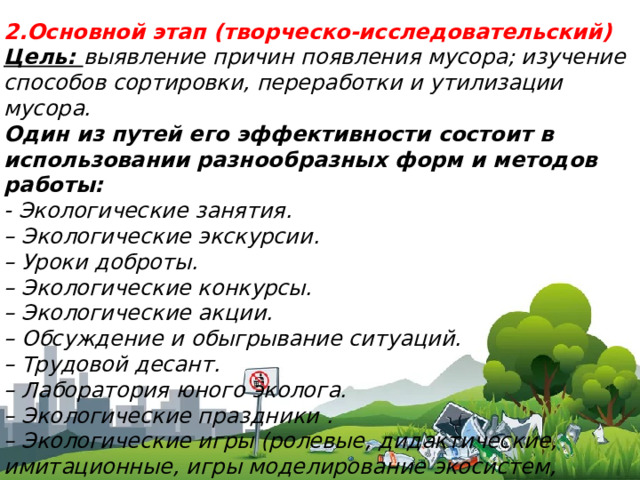 2.Основной этап (творческо-исследовательский) Цель: выявление причин появления мусора; изучение способов сортировки, переработки и утилизации мусора. Один из путей его эффективности состоит в использовании разнообразных форм и методов работы: ​ - Экологические занятия. – Экологические экскурсии. – Уроки доброты. – Экологические конкурсы. – Экологические акции. – Обсуждение и обыгрывание ситуаций. – Трудовой десант. – Лаборатория юного эколога. – Экологические праздники . – Экологические игры (ролевые, дидактические, имитационные, игры моделирование экосистем, соревновательные игры – путешествия и так далее).  