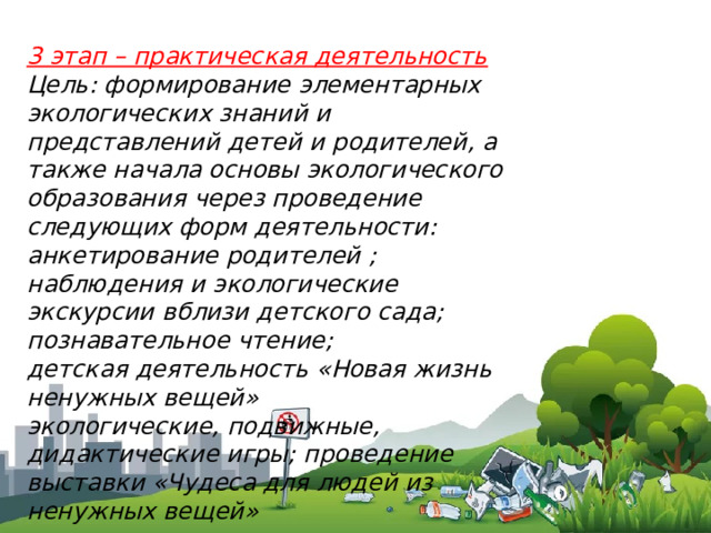 3 этап – практическая деятельность Цель: формирование элементарных экологических знаний и представлений детей и родителей, а также начала основы экологического образования через проведение следующих форм деятельности: анкетирование родителей ; наблюдения и экологические экскурсии вблизи детского сада; познавательное чтение; детская деятельность «Новая жизнь ненужных вещей» экологические, подвижные, дидактические игры; проведение выставки «Чудеса для людей из ненужных вещей» 