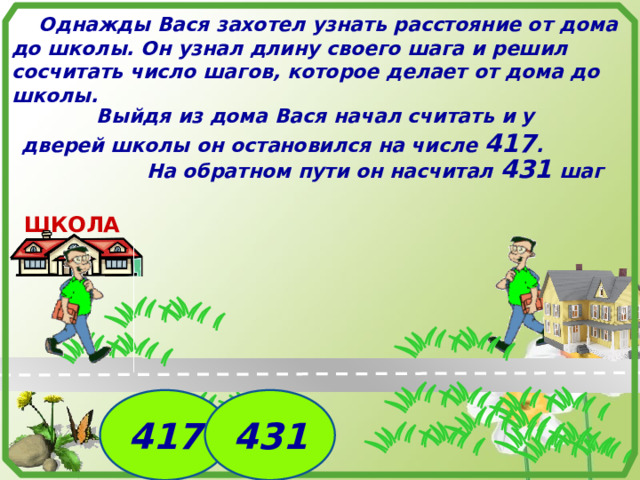  Однажды Вася захотел узнать расстояние от дома до школы. Он узнал длину своего шага и решил сосчитать число шагов, которое делает от дома до школы.  Выйдя из дома Вася начал считать и у дверей школы он остановился на числе 417 . На обратном пути он насчитал 431 шаг ШКОЛА  417 431 7 