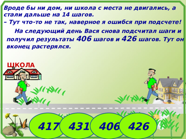 Вроде бы ни дом, ни школа с места не двигались, а стали дальше на 14 шагов. – Тут что-то не так, наверное я ошибся при подсчете!  На следующий день Вася снова подсчитал шаги и получил результаты 406 шагов и 426 шагов. Тут он вконец растерялся. ШКОЛА  Идея задачи. №1756. Математика 5 класс. Н.Я.Виленкин. 417 431 406 426 8 