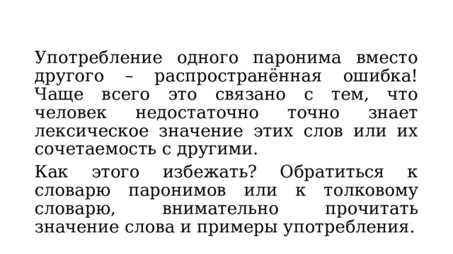 Употребление одного паронима вместо другого – распространённая ошибка! Чаще всего это связано с тем, что человек недостаточно точно знает лексическое значение этих слов или их сочетаемость с другими. Как этого избежать? Обратиться к словарю паронимов или к толковому словарю, внимательно прочитать значение слова и примеры употребления. 