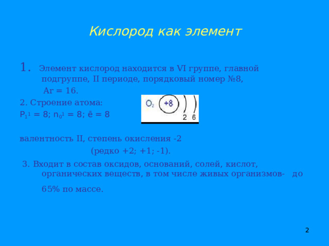 Кислород как элемент 1. Элемент кислород находится в VI группе, главной подгруппе, II периоде, порядковый номер №8,  Ar = 1 6. 2. Строение атома: P 1 1 = 8; n 0 1 = 8; ē = 8 валентность II , степень окисления -2  (редко +2; +1; -1).  3. Входит в состав оксидов, оснований, солей, кислот, органических веществ, в том числе живых организмов- до 65% по массе.     
