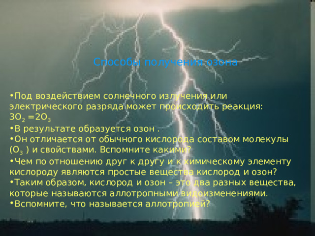 Способы получения озона Под воздействием солнечного излучения или электрического разряда может происходить реакция:   3О 2 =2О 3  В результате образуется озон . Он отличается от обычного кислорода составом молекулы (О 3 ) и свойствами. Вспомните какими? Чем по отношению друг к другу и к химическому элементу кислороду являются простые вещества кислород и озон? Таким образом, кислород и озон – это два разных вещества, которые называются аллотропными видоизменениями. Вспомните, что называется аллотропией?  
