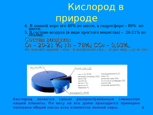  Кислород в природе 4.  В земной коре его 49% по массе, в гидросфере – 89 % по массе. 5. В составе воздуха (в виде простого вещества) – 20-21% по объёму. Состав воздуха: О 2 – 20-21 %; N 2 – 78 %; CO 2 – 0,03 %, остальное приходится на инертные газы, пары воды, примеси. Кислород является самым распространённым элементом нашей планеты. По весу на его долю приходится примерно половина общей массы всех элементов земной коры.    