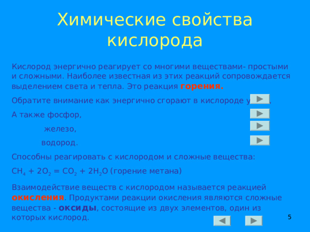 Химические свойства  кислорода Кислород энергично реагирует со многими веществами- простыми и сложными. Наиболее известная из этих реакций сопровождается выделением света и тепла. Это реакция горения. Обратите внимание как энергично сгорают в кислороде уголь, А также фосфор,  железо,  водород. Способны реагировать с кислородом и сложные вещества: СН 4 + 2О 2 = СО 2 + 2Н 2 О (горение метана) Взаимодействие веществ с кислородом называется реакцией  окисления . Продуктами реакции окисления являются сложные вещества - оксиды , состоящие из двух элементов, один из которых кислород.  