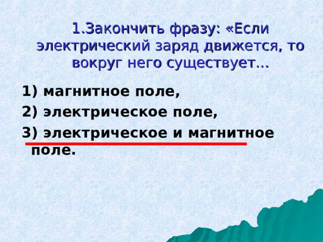 1 .Закончить фразу: «Если электрический заряд движется, то вокруг него существует... 1) магнитное поле, 2) электрическое поле, 3) электрическое и магнитное поле. 