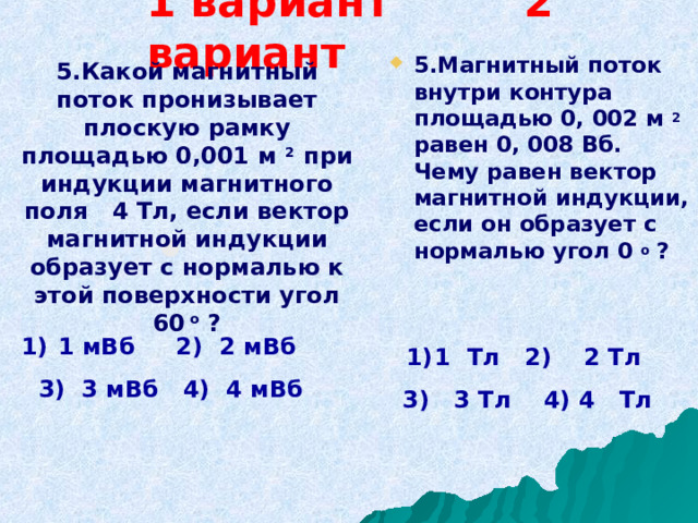 1 вариант 2 вариант  5.Магнитный поток внутри контура площадью 0, 002 м 2 равен 0, 008 Вб. Чему равен вектор магнитной индукции, если он образует с нормалью угол 0 о  ?  5 . Какой магнитный поток пронизывает плоскую рамку площадью 0,001 м 2 при индукции магнитного поля 4 Тл, если вектор магнитной индукции образует с нормалью к этой поверхности угол 60 о ?  1 мВб 2)  2 мВб 3 ) 3 мВб 4)  4 мВб 1 Тл 2)  2 Тл  3) 3 Тл 4) 4 Тл 