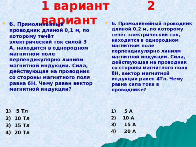 1 вариант 2 вариант 6. Прямолинейный проводник длиной 0,1 м, по которому течёт электрический ток силой 3 А, находится в однородном магнитном поле перпендикулярно линиям магнитной индукции. Сила, действующая на проводник со стороны магнитного поля равна 6Н. Чему равен вектор магнитной индукции?     1) 5 Тл  2) 10 Тл  3) 15 Тл  4) 20 Тл   6. Прямолинейный проводник длиной 0,2 м, по которому течёт электрический ток, находится в однородном магнитном поле перпендикулярно линиям магнитной индукции. Сила, действующая на проводник со стороны магнитного поля 8Н, вектор магнитной индукции равен 4Тл. Чему равна сила тока в проводнике?     1) 5 А  2) 10 А  3) 15 А  4) 20 А   