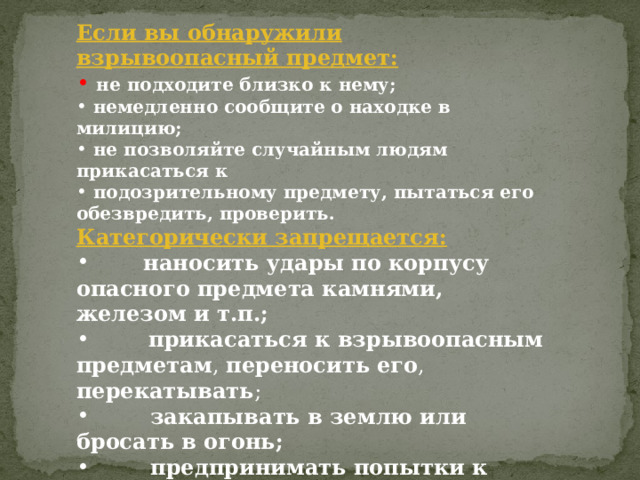 Если вы обнаружили взрывоопасный предмет:  не подходите близко к нему;  немедленно сообщите о находке в милицию;  не позволяйте случайным людям прикасаться к  подозрительному предмету, пытаться его обезвредить, проверить. Категорически запрещается:         наносить удары  по корпусу опасного предмета камнями, железом и т.п.;         прикасаться к взрывоопасным предметам , переносить  его , перекатывать ;          закапывать в землю или бросать в огонь;          предпринимать попытки к разборке, распиливанию;   
