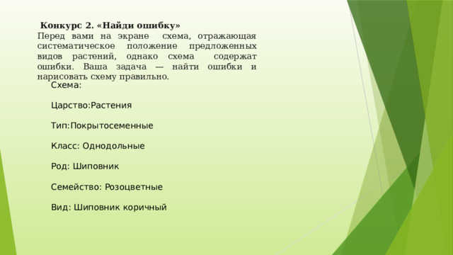   Конкурс 2. «Найди ошибку» Перед вами на экране схема, отражающая систематическое положение предложенных видов растений, однако схема содержат ошибки. Ваша задача — найти ошибки и нарисовать схему правильно. Схема: Царство:Растения Тип:Покрытосеменные Класс: Однодольные Род: Шиповник Семейство: Розоцветные Вид: Шиповник коричный 