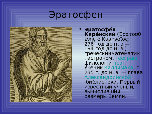 Эратосфе́н Кире́нский  ( Ἐρατοσθένης ὁ Κυρηναῖος ;  276 год до н. э. — 194 год до н. э. ) — греческий математик ,  астроном ,  географ ,  филолог  и  поэт . Ученик  Каллимаха , с 235 г. до н. э. — глава Александрийской библиотеки . Первый известный учёный, вычисливший размеры Земли. 