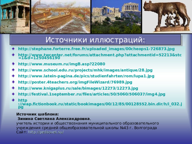 Источники иллюстраций: http://stephane.forterre.free.fr/uploaded_images/00cheops1-726873.jpg http://www.twcenter.net/forums/attachment.php?attachmentid=52213&stc=1&d=1250456190 http://www.museum.ru/imgB.asp?22080 http://www.school.edu.ru/projects/mhk/images/antique/28.jpg http://www.latein-pagina.de/pics/studienfahrten/rom/lupa1.jpg http://poster.4teachers.org/imgFileWizard/76989.jpg http://www.knigaplus.ru/sale/bimages/12273/12273.jpg http://festival.1september.ru/files/articles/50/5060/506037/img4.jpg http ://wap.fictionbook.ru/static/bookimages/00/12/85/00128552.bin.dir/h/i_032.jpg   Источник шаблона:  Зинина Светлана Александровна , учитель истории и обществознания муниципального образовательного учреждения средней общеобразовательной школы №43 г. Волгограда Сайт: http://pedsovet.su/  