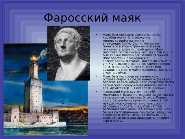 Фаросский маяк Маяк был построен для того, чтобы корабли могли благополучно миновать рифы на пути в александрийскую бухту. Ночью им помогало в этом отражение языков пламени, а днём — столб дыма. Маяк простоял почти тысячу лет, но в 796 г. н. э. был сильно поврежден землетрясением. Впоследствии пришедшие в Египет арабы пытались восстановить его, и к XIV в. высота маяка составляла около 30 м. В конце XV в. султан Кайт-бей воздвиг на месте маяка крепость, которая стоит и сейчас. Маяк был построен на маленьком острове Фарос в Средиземном море около берегов Александрии. Строительство этого гигантского сооружения длилось всего 5 лет. Архитектор — Сострат Книдский. Фаросский маяк состоял из трёх  мраморных  башен, стоявших на основании из массивных каменных блоков. Первая часть башни была прямоугольной, в ней находились комнаты, в которых жили рабочие и солдаты. Над этой частью располагалась меньшая, восьмиугольная башня со спиральным пандусом, ведущим в верхнюю часть. Верхняя часть башни формой напоминала цилиндр, в котором горел огонь. 