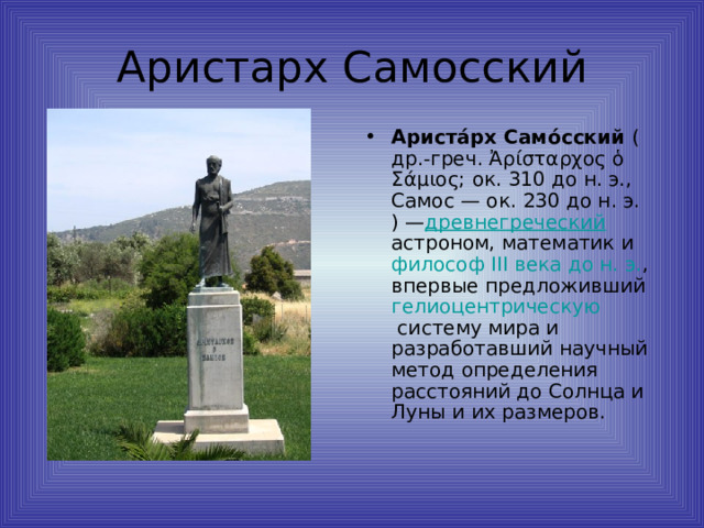 Ариста́рх Само́сский  ( др.-греч.  Ἀρίσταρχος ὁ Σάμιος; ок.  310 до н. э. ,  Самос  — ок.  230 до н. э. ) — древнегреческий   астроном ,  математик  и  философ   III века до н. э. , впервые предложивший гелиоцентрическую систему мира  и разработавший научный метод определения расстояний до Солнца и Луны и их размеров. 
