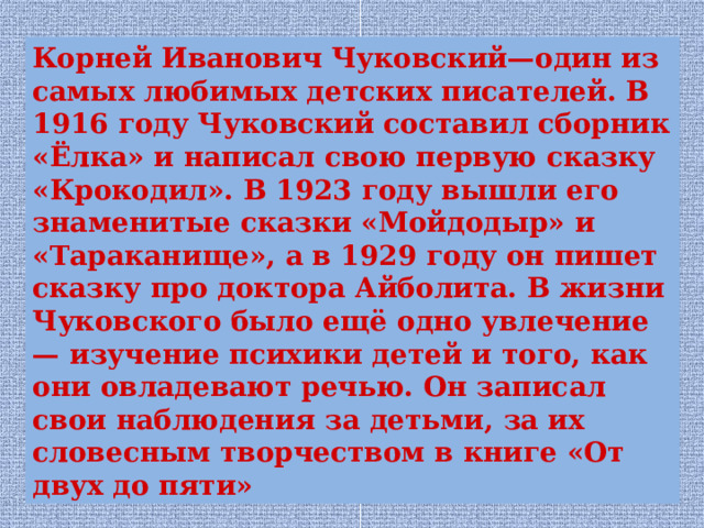 Корней Иванович Чуковский—один из самых любимых детских писателей. В 1916 году Чуковский составил сборник «Ёлка» и написал свою первую сказку «Крокодил». В 1923 году вышли его знаменитые сказки «Мойдодыр» и «Тараканище», а в 1929 году он пишет сказку про доктора Айболита. В жизни Чуковского было ещё одно увлечение — изучение психики детей и того, как они овладевают речью. Он записал свои наблюдения за детьми, за их словесным творчеством в книге «От двух до пяти» 