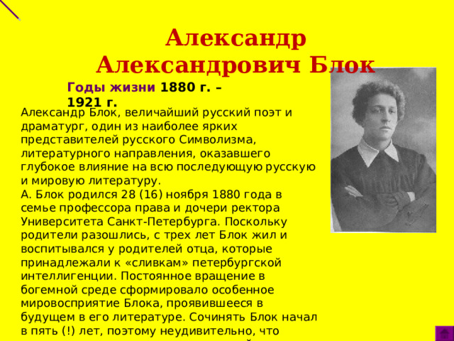 Александр Александрович Блок Годы жизни 1880 г. – 1921 г.   Александр Блок, величайший русский поэт и драматург, один из наиболее ярких представителей русского Символизма, литературного направления, оказавшего глубокое влияние на всю последующую русскую и мировую литературу.  А. Блок родился 28 (16) ноября 1880 года в семье профессора права и дочери ректора Университета Санкт-Петербурга. Поскольку родители разошлись, с трех лет Блок жил и воспитывался у родителей отца, которые принадлежали к «сливкам» петербургской интеллигенции. Постоянное вращение в богемной среде сформировало особенное мировосприятие Блока, проявившееся в будущем в его литературе. Сочинять Блок начал в пять (!) лет, поэтому неудивительно, что поэтическая экспрессия стали нормой его жизни.   