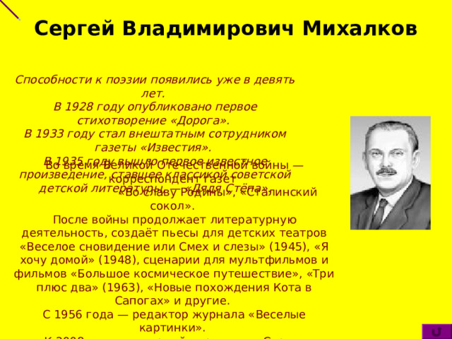 Сергей Владимирович Михалков Способности к поэзии появились уже в девять лет. В 1928 году опубликовано первое стихотворение «Дорога». В 1933 году стал внештатным сотрудником газеты «Известия». В 1935 году вышло первое известное произведение, ставшее классикой советской детской литературы, — «Дядя Стёпа». Во время Великой Отечественной войны — корреспондент газет  «Во славу Родины», «Сталинский сокол». После войны продолжает литературную деятельность, создаёт пьесы для детских театров «Веселое сновидение или Смех и слезы» (1945), «Я хочу домой» (1948), сценарии для мультфильмов и фильмов «Большое космическое путешествие», «Три плюс два» (1963), «Новые похождения Кота в Сапогах» и другие. С 1956 года — редактор журнала «Веселые картинки». К 2008 году суммарный тираж книг Сергея Михалкова около 300 млн экземпляров. 