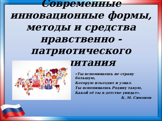Современные инновационные формы, методы и средства нравственно -патриотического воспитания   «Ты вспоминаешь не страну большую, Которую изъездил и узнал. Ты вспоминаешь Родину такую, Какой её ты в детстве увидал».  К. М. Симонов 