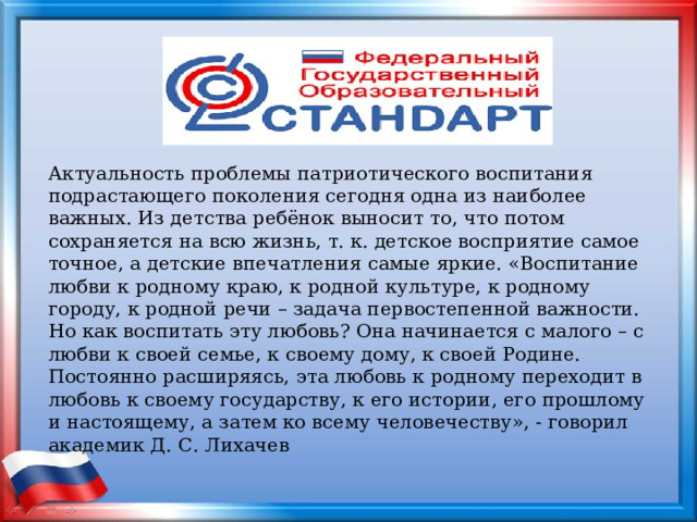 Актуальность проблемы патриотического воспитания подрастающего поколения сегодня одна из наиболее важных. Из детства ребёнок выносит то, что потом сохраняется на всю жизнь, т. к. детское восприятие самое точное, а детские впечатления самые яркие. «Воспитание любви к родному краю, к родной культуре, к родному городу, к родной речи – задача первостепенной важности. Но как воспитать эту любовь? Она начинается с малого – с любви к своей семье, к своему дому, к своей Родине. Постоянно расширяясь, эта любовь к родному переходит в любовь к своему государству, к его истории, его прошлому и настоящему, а затем ко всему человечеству», - говорил академик Д. С. Лихачев 