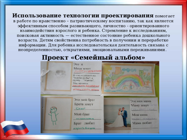 Использование технологии проектирования  помогает в работе по нравственно – патриотическому воспитанию, так как является эффективным способом развивающего, личностно - ориентированного взаимодействия взрослого и ребенка. Стремление к исследованиям, поисковая активность — естественное состояние ребенка дошкольного возраста. Детям свойственна потребность в получении и переработке информации. Для ребенка исследовательская деятельность связана с неопределенностью, открытиями, эмоциональными переживаниями .   Проект «Семейный альбом» 
