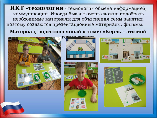 ИКТ –технология   - технология обмена информацией, коммуникации. Иногда бывает очень сложно подобрать необходимые материалы для объяснения темы занятия, поэтому создаются презентационные материалы, фильмы. Материал, подготовленный к теме: «Керчь – это мой город город»  