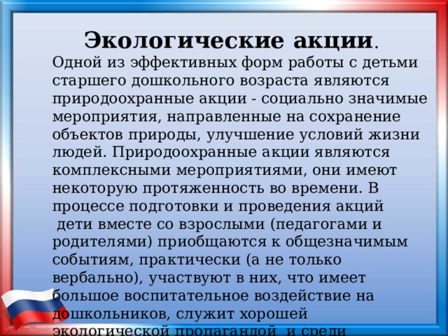 Экологические акции . Одной из эффективных форм работы с детьми старшего дошкольного возраста являются природоохранные акции - социально значимые мероприятия, направленные на сохранение объектов природы, улучшение условий жизни людей. Природоохранные акции являются комплексными мероприятиями, они имеют некоторую протяженность во времени. В процессе подготовки и проведения акций  дети вместе со взрослыми (педагогами и родителями) приобщаются к общезначимым событиям, практически (а не только вербально), участвуют в них, что имеет большое воспитательное воздействие на дошкольников, служит хорошей экологической пропагандой и среди родителей - это делает такую форму работы особенно ценной. 