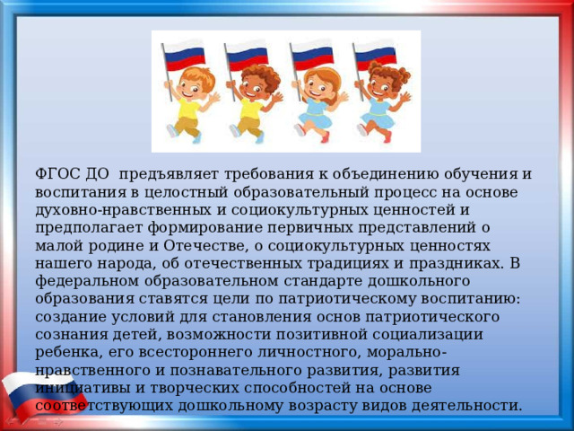 ФГОС ДО предъявляет требования к объединению обучения и воспитания в целостный образовательный процесс на основе духовно-нравственных и социокультурных ценностей и предполагает формирование первичных представлений о малой родине и Отечестве, о социокультурных ценностях нашего народа, об отечественных традициях и праздниках. В федеральном образовательном стандарте дошкольного образования ставятся цели по патриотическому воспитанию: создание условий для становления основ патриотического сознания детей, возможности позитивной социализации ребенка, его всестороннего личностного, морально-нравственного и познавательного развития, развития инициативы и творческих способностей на основе соответствующих дошкольному возрасту видов деятельности. 