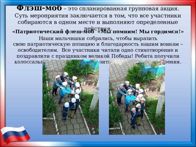 Флэш-моб – это спланированная групповая акция. Суть мероприятия заключается в том, что все участники собираются в одном месте и выполняют определенные действия.   «Патриотический флеш-моб  «Мы помним! Мы гордимся!» Наши мальчишки собрались, чтобы выразить свою патриотическую позицию и благодарность нашим воинам – освободителям. Все участники читали одно стихотворение и поздравляли с праздником великой Победы! Ребята получили колоссальный заряд энергии, позитива и хорошего настроения. 