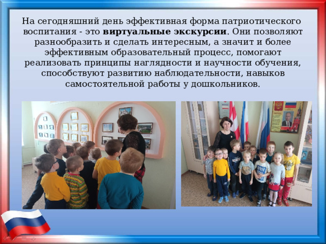 На сегодняшний день эффективная форма патриотического воспитания - это виртуальные экскурсии . Они позволяют разнообразить и сделать интересным, а значит и более эффективным образовательный процесс, помогают реализовать принципы наглядности и научности обучения, способствуют развитию наблюдательности, навыков самостоятельной работы у дошкольников. 