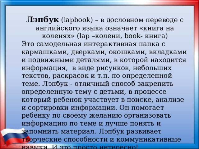Лэпбук (lapbook) – в дословном переводе с английского языка означает «книга на коленях» (lap –колени, book- книга) Это самодельная интерактивная папка с кармашками, дверками, окошками, вкладками и подвижными деталями, в которой находится информация, в виде рисунков, небольших текстов, раскрасок и т.п. по определенной теме. Лэпбук - отличный способ закрепить определенную тему с детьми, в процессе который ребенок участвует в поиске, анализе и сортировки информации. Он помогает ребенку по своему желанию организовать информацию по теме и лучше понять и запомнить материал. Лэпбук развивает творческие способности и коммуникативные навыки. И это просто интересно! 