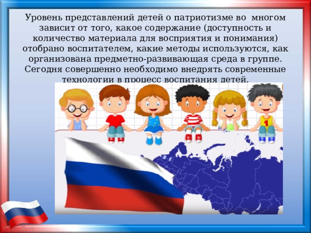  Уровень представлений детей о патриотизме во  многом зависит от того, какое содержание (доступность и количество материала для восприятия и понимания) отобрано воспитателем, какие методы используются, как организована предметно-развивающая среда в группе. Сегодня совершенно необходимо внедрять современные технологии в процесс воспитания детей.   