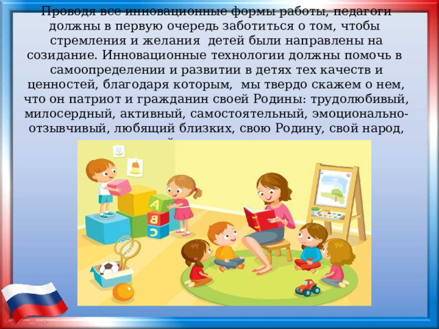 Проводя все инновационные формы работы, педагоги должны в первую очередь заботиться о том, чтобы стремления и желания детей были направлены на созидание. Инновационные технологии должны помочь в самоопределении и развитии в детях тех качеств и ценностей, благодаря которым, мы твердо скажем о нем, что он патриот и гражданин своей Родины: трудолюбивый, милосердный, активный, самостоятельный, эмоционально-отзывчивый, любящий близких, свою Родину, свой народ, почитающий его традиции и культуру.   