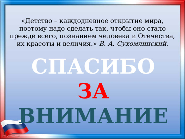 «Детство – каждодневное открытие мира, поэтому надо сделать так, чтобы оно стало прежде всего, познанием человека и Отечества, их красоты и величия.» В. А. Сухомлинский. СПАСИБО  ЗА  ВНИМАНИЕ 