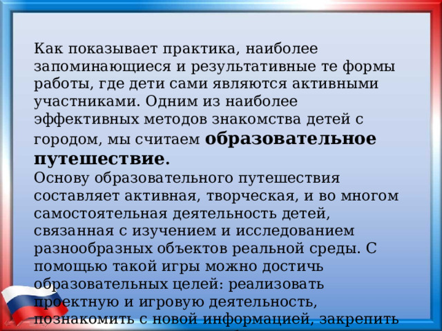 Как показывает практика, наиболее запоминающиеся и результативные те формы работы, где дети сами являются активными участниками. Одним из наиболее эффективных методов знакомства детей с городом, мы считаем  образовательное путешествие . Основу образовательного путешествия составляет активная, творческая, и во многом самостоятельная деятельность детей, связанная с изучением и исследованием разнообразных объектов реальной среды. С помощью такой игры можно достичь образовательных целей: реализовать проектную и игровую деятельность, познакомить с новой информацией, закрепить имеющиеся знания, отработать на практике умения детей. 