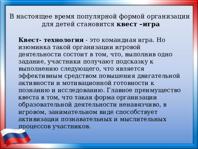 В настоящее время популярной формой организации для детей становится квест –игра Квест- технология  - это командная игра. Но изюминка такой организации игровой деятельности состоит в том, что, выполнив одно задание, участники получают подсказку к выполнению следующего, что является эффективным средством повышения двигательной активности и мотивационной готовности к познанию и исследованию. Главное преимущество квеста в том, что такая форма организации образовательной деятельности ненавязчиво, в игровом, занимательном виде способствует активизации познавательных и мыслительных процессов участников. 