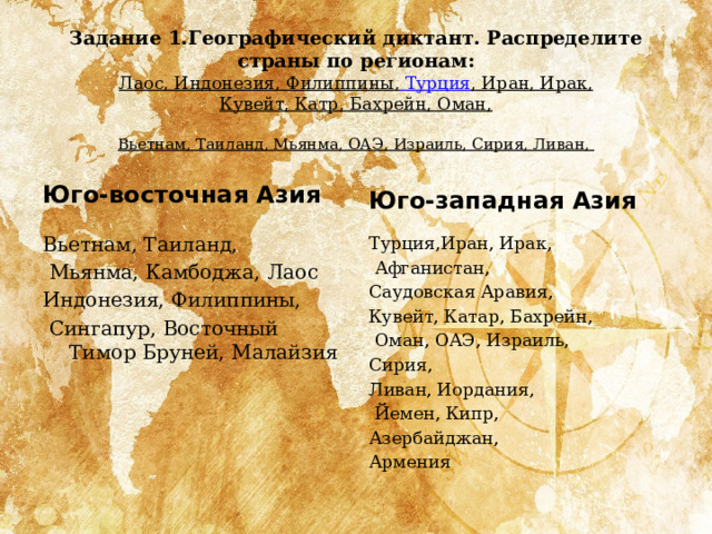 Задание 1.Географический диктант. Распределите страны по регионам:  Лаос, Индонезия, Филиппины , Турция , Иран, Ирак, Кувейт, Катр, Бахрейн, Оман,   Вьетнам, Таиланд, Мьянма, ОАЭ, Израиль, Сирия, Ливан,  Юго-западная Азия Юго-восточная Азия Вьетнам, Таиланд, Турция,Иран, Ирак,   Афганистан,    Мьянма, Камбоджа, Лаос  Индонезия, Филиппины, Саудовская Аравия,    Сингапур, Восточный Тимор Бруней, Малайзия Кувейт, Катар, Бахрейн,   Оман, ОАЭ, Израиль,  Сирия, Ливан, Иордания,   Йемен, Кипр, Азербайджан, Армения 