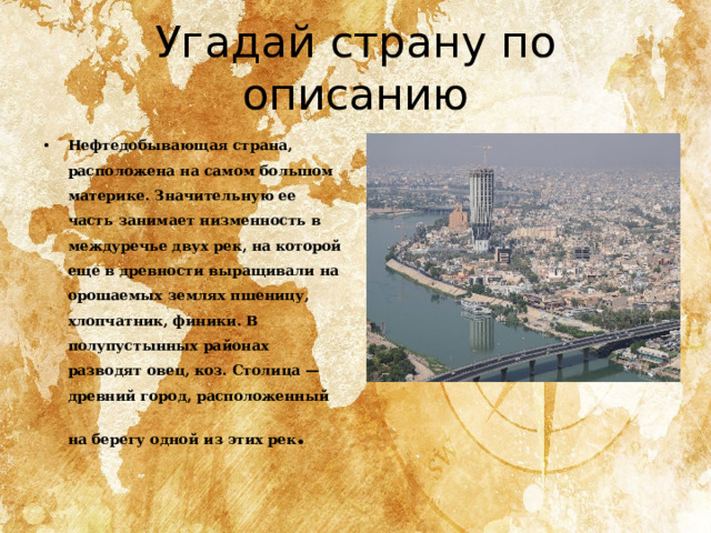 Угадай страну по описанию Нефтедобывающая страна, расположена на самом большом материке. Значительную ее часть занимает низменность в междуречье двух рек, на которой еще в древности выращивали на орошаемых землях пшеницу, хлопчатник, финики. В полупустынных районах разводят овец, коз. Столица — древний город, расположенный на берегу одной из этих рек . 