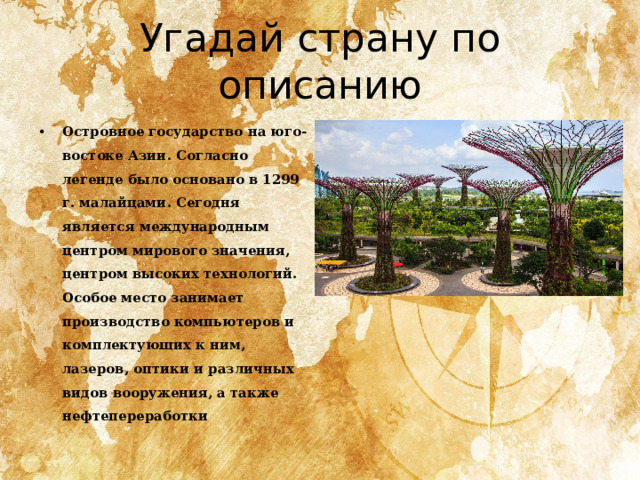 Угадай страну по описанию Островное государство на юго-востоке Азии. Согласно легенде было основано в 1299 г. малайцами. Сегодня является между­народным центром мирового значения, центром высоких технологий. Особое место занимает производство компьютеров и комплектующих к ним, лазеров, оптики и различных видов вооружения, а также нефтепереработки 