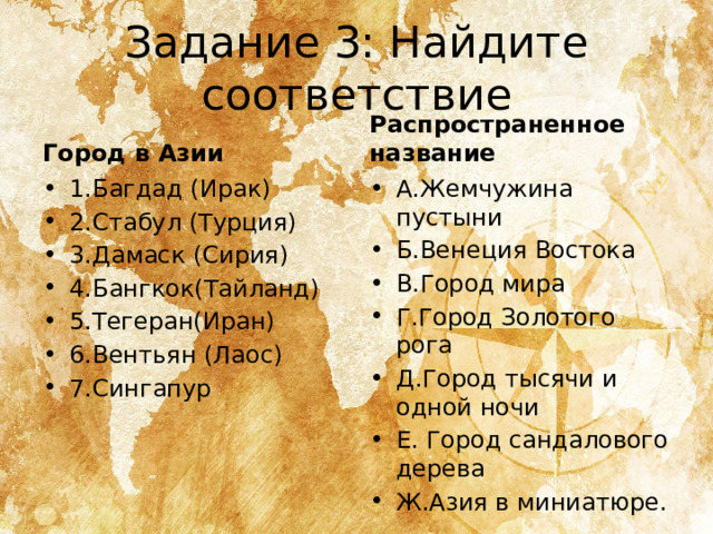 Задание 3: Найдите соответствие Город в Азии Распространенное название 1.Багдад (Ирак) 2.Стабул (Турция) 3.Дамаск (Сирия) 4.Бангкок(Тайланд) 5.Тегеран(Иран) 6.Вентьян (Лаос) 7.Сингапур А.Жемчужина пустыни Б.Венеция Востока В.Город мира Г.Город Золотого рога Д.Город тысячи и одной ночи Е. Город сандалового дерева Ж.Азия в миниатюре. 