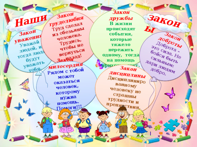 Закон уважения Уважай людей, и тогда люди будут уважать тебя. Закон трудолюбия Труд сделал из обезьяны человека. Трудись, чтобы не вернуться Закон милосердия Рядом с тобой может оказаться человек, которому нужна помощь. Помоги!!! назад! Закон доброты Доброта – это сила. Не бойся быть сильным: дари людям добро. Закон дисциплины Дисциплинированному человеку не страшны трудности и препятствия. Наши законы  Закон дружбы В жизни происходят события, которые тяжело пережить одному, тогда на помощь приходит друг. 
