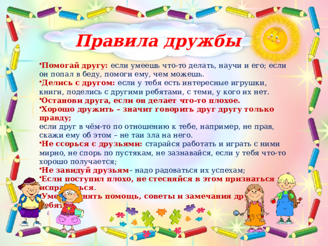 Правила дружбы Помогай другу: если умеешь что-то делать, научи и его; если он попал в беду, помоги ему, чем можешь. Делись с другом: если у тебя есть интересные игрушки, книги, поделись с другими ребятами, с теми, у кого их нет. Останови друга, если он делает что-то плохое. Хорошо дружить – значит говорить друг другу только правду; если друг в чём-то по отношению к тебе, например, не прав, скажи ему об этом – не таи зла на него. Не ссорься с друзьями: старайся работать и играть с ними мирно, не спорь по пустякам, не зазнавайся, если у тебя что-то хорошо получается; Не завидуй друзьям – надо радоваться их успехам; Если поступил плохо, не стесняйся в этом признаться и исправиться . Умей принять помощь, советы и замечания других ребят. 