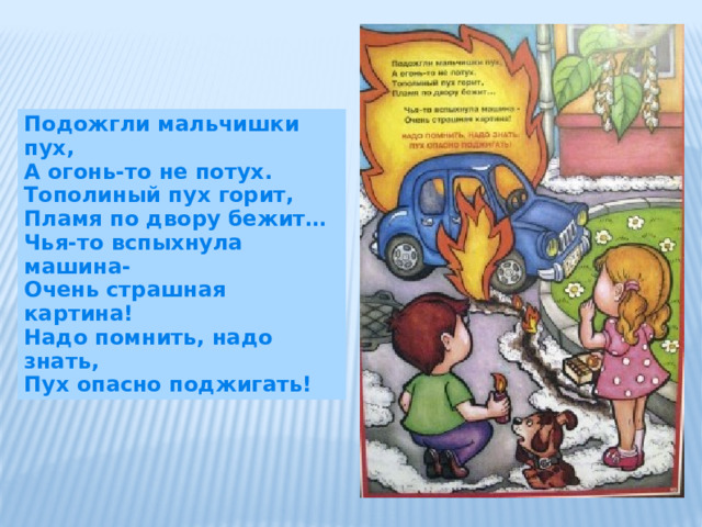 Подожгли мальчишки пух, А огонь-то не потух. Тополиный пух горит, Пламя по двору бежит… Чья-то вспыхнула машина- Очень страшная картина! Надо помнить, надо знать, Пух опасно поджигать! 