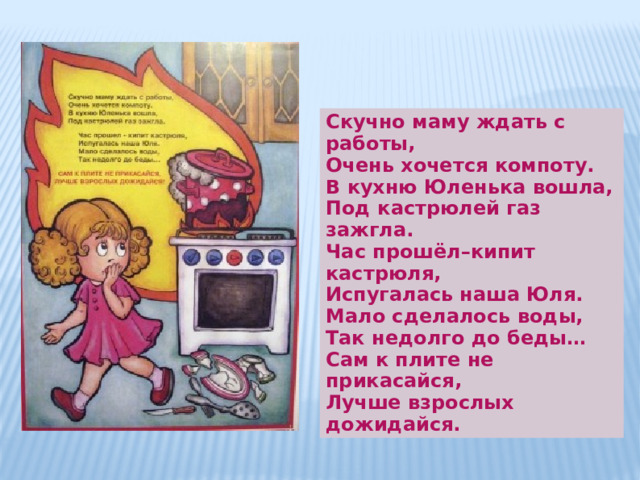 Скучно маму ждать с работы,  Очень хочется компоту.  В кухню Юленька вошла,  Под кастрюлей газ зажгла. Час прошёл–кипит кастрюля,  Испугалась наша Юля.  Мало сделалось воды,  Так недолго до беды…  Сам к плите не прикасайся,  Лучше взрослых дожидайся. 