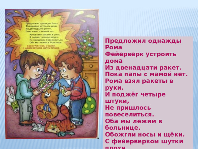 Предложил однажды Рома Фейерверк устроить дома  Из двенадцати ракет.  Пока папы с мамой нет. Рома взял ракеты в руки. И поджёг четыре штуки, Не пришлось повеселиться.  Оба мы лежим в больнице.  Обожгли носы и щёки.  С фейерверком шутки плохи. 