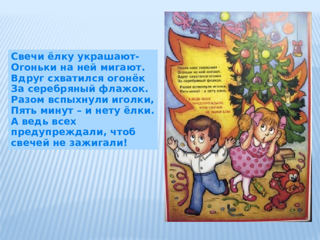 Свечи ёлку украшают- Огоньки на ней мигают. Вдруг схватился огонёк За серебряный флажок. Разом вспыхнули иголки, Пять минут – и нету ёлки. А ведь всех предупреждали, чтоб свечей не зажигали! 