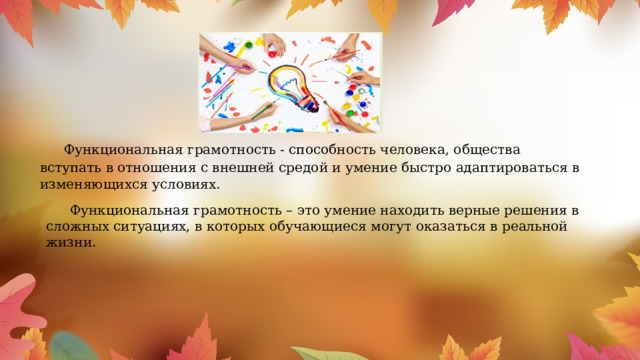  Функциональная грамотность - способность человека, общества вступать в отношения с внешней средой и умение быстро адаптироваться в изменяющихся условиях.      Функциональная грамотность – это умение находить верные решения в сложных ситуациях, в которых обучающиеся могут оказаться в реальной жизни. 