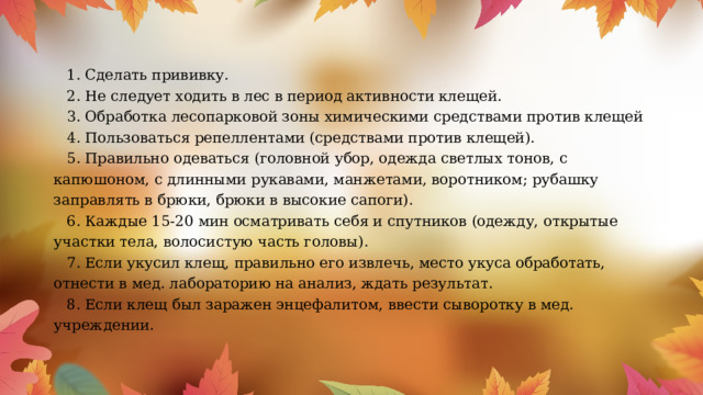 1. Сделать прививку. 2. Не следует ходить в лес в период активности клещей. 3. Обработка лесопарковой зоны химическими средствами против клещей 4. Пользоваться репеллентами (средствами против клещей). 5. Правильно одеваться (головной убор, одежда светлых тонов, с капюшоном, с длинными рукавами, манжетами, воротником; рубашку заправлять в брюки, брюки в высокие сапоги). 6. Каждые 15-20 мин осматривать себя и спутников (одежду, открытые участки тела, волосистую часть головы). 7. Если укусил клещ, правильно его извлечь, место укуса обработать, отнести в мед. лабораторию на анализ, ждать результат. 8. Если клещ был заражен энцефалитом, ввести сыворотку в мед. учреждении. 